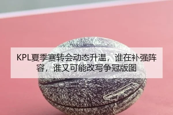 KPL夏季赛转会动态升温，谁在补强阵容，谁又可能改写争冠版图 - oubo