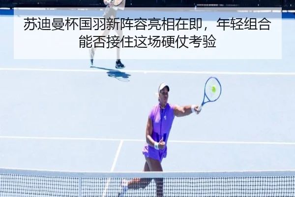 苏迪曼杯国羽新阵容亮相在即，年轻组合能否接住这场硬仗考验 - oubo